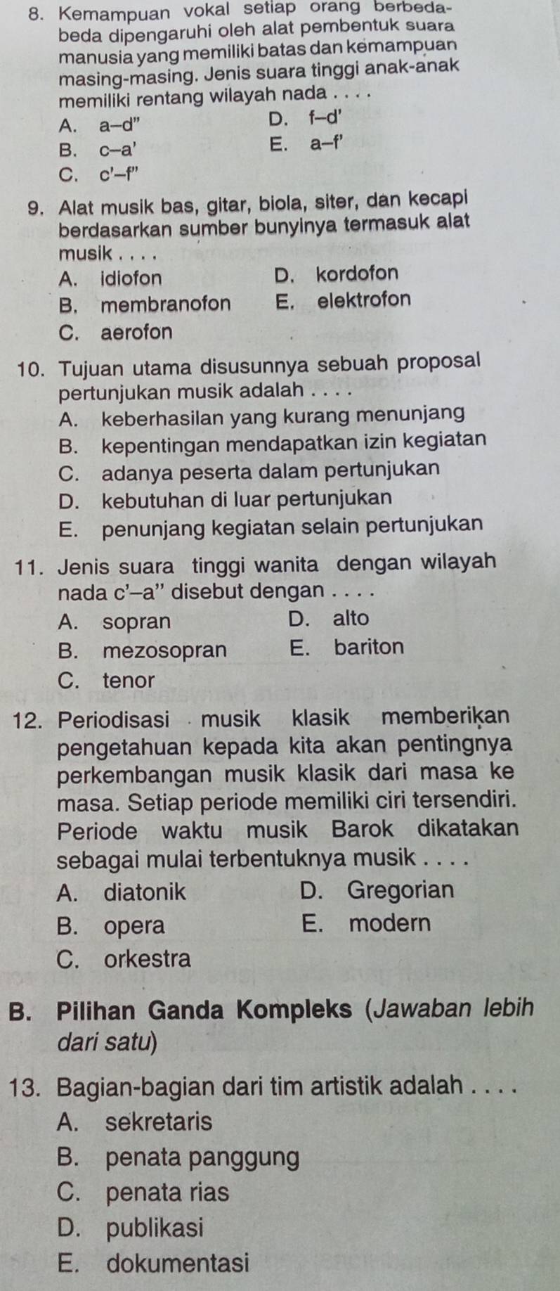 Kemampuan vokal setiap orang berbeda-
beda dipengaruhi oleh alat pembentuk suara
manusia yang memiliki batas dan kemampuan
masing-masing. Jenis suara tinggi anak-anak
memiliki rentang wilayah nada . . . .
A. a-d''
D. f-d'
B. c-a'
E. a-f'
C. c'-f''
9. Alat musik bas, gitar, biola, siter, dan kecapi
berdasarkan sumber bunyinya termasuk alat
musik . . . .
A. idiofon D. kordofon
B. membranofon E. elektrofon
C. aerofon
10. Tujuan utama disusunnya sebuah proposal
pertunjukan musik adalah . . . .
A. keberhasilan yang kurang menunjang
B. kepentingan mendapatkan izin kegiatan
C. adanya peserta dalam pertunjukan
D. kebutuhan di luar pertunjukan
E. penunjang kegiatan selain pertunjukan
11. Jenis suara tinggi wanita dengan wilayah
nada c'-a'' disebut dengan . . . .
A. sopran D. alto
B. mezosopran E. bariton
C. tenor
12. Periodisasi musik klasik memberikan
pengetahuan kepada kita akan pentingnya
perkembangan musik klasik dari masa ke
masa. Setiap periode memiliki ciri tersendiri.
Periode waktu musik Barok dikatakan
sebagai mulai terbentuknya musik . . . .
A. diatonik D. Gregorian
B. opera E. modern
C. orkestra
B. Pilihan Ganda Kompleks (Jawaban lebih
dari satu)
13. Bagian-bagian dari tim artistik adalah . . . .
A. sekretaris
B. penata panggung
C. penata rias
D. publikasi
E. dokumentasi