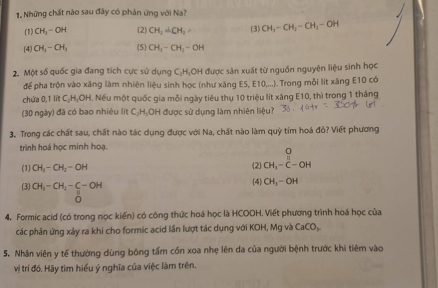 Những chất nào sau đây có phản ứng với Na?
(1) CH_3-OH (2) CH_2=CH_2 / (3) CH_3-CH_2-CH_2-OH
(4) CH_3-CH_3 (5) CH_3-CH_2-OH
2. Một số quốc gia đang tích cực sử dụng C_2H_5OH H được sản xuất từ nguồn nguyên liệu sinh học
để pha trộn vào xăng làm nhiên liệu sinh học (như xăng E5, E10,...). Trong mỗi lít xăng E10 có
chứa 0,1 lít C_2H_5OH. Nếu một quốc gia mỗi ngày tiêu thụ 10 triệu lít xăng E10, thì trong 1 tháng
(30 ngày) đã có bao nhiêu lít C_2H_5 OH được sử dụng làm nhiên liệu?
3. Trong các chất sau, chất nào tác dụng được với Na, chất nào làm quỳ tím hoá đỏ? Viết phương
trình hoá học minh hoạ.
(1) CH_3-CH_2-OH (2) beginarrayr O CH_3-C-OHendarray
(3) CH_3-CH_2-C-OH
(4) CH_3-OH
beginarrayr 11 0endarray frac -
4. Formic acid (có trong nọc kiến) có công thức hoá học là HCOOH. Viết phương trình hoá học của
các phản ứng xảy ra khi cho formic acid lần lượt tác dụng với KOH, Mg và CaCO_3.
5. Nhân viên y tế thường dùng bông tẩm cổn xoa nhẹ lên da của người bệnh trước khi tiêm vào
vị trí đó. Hãy tìm hiểu ý nghĩa của việc làm trên.