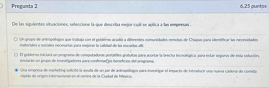 Pregunta 2 6,25 puntos
De las siguientes situaciones, seleccione la que describa mejor cuál se aplica a las empresas .
Un grupo de antropólogos que trabaja con el gobierno acudió a diferentes comunidades remotas de Chiapas para identificar las necesidades
materiales y sociales necesarias para mejorar la calidad de las escuelas allí.
El gobierno iniciará un programa de computadoras portátiles gratuitas para acortar la brecha tecnológica; para estar seguros de esta solución,
enviarán un grupo de investigadores para confírmar los benefcios del programa.
Una empresa de marketing solicitó la ayuda de un par de antropólogos para investigar el impacto de introducir una nueva cadena de comida
rápida de origen internacional en el centro de la Ciudad de México.