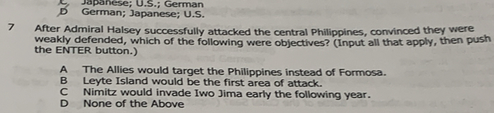 U Japanese; U.S.; German
D German; Japanese; U.S.
7 After Admiral Halsey successfully attacked the central Philippines, convinced they were
weakly defended, which of the following were objectives? (Input all that apply, then push
the ENTER button.)
A The Allies would target the Philippines instead of Formosa.
B Leyte Island would be the first area of attack.
C Nimitz would invade Iwo Jima early the following year.
D None of the Above