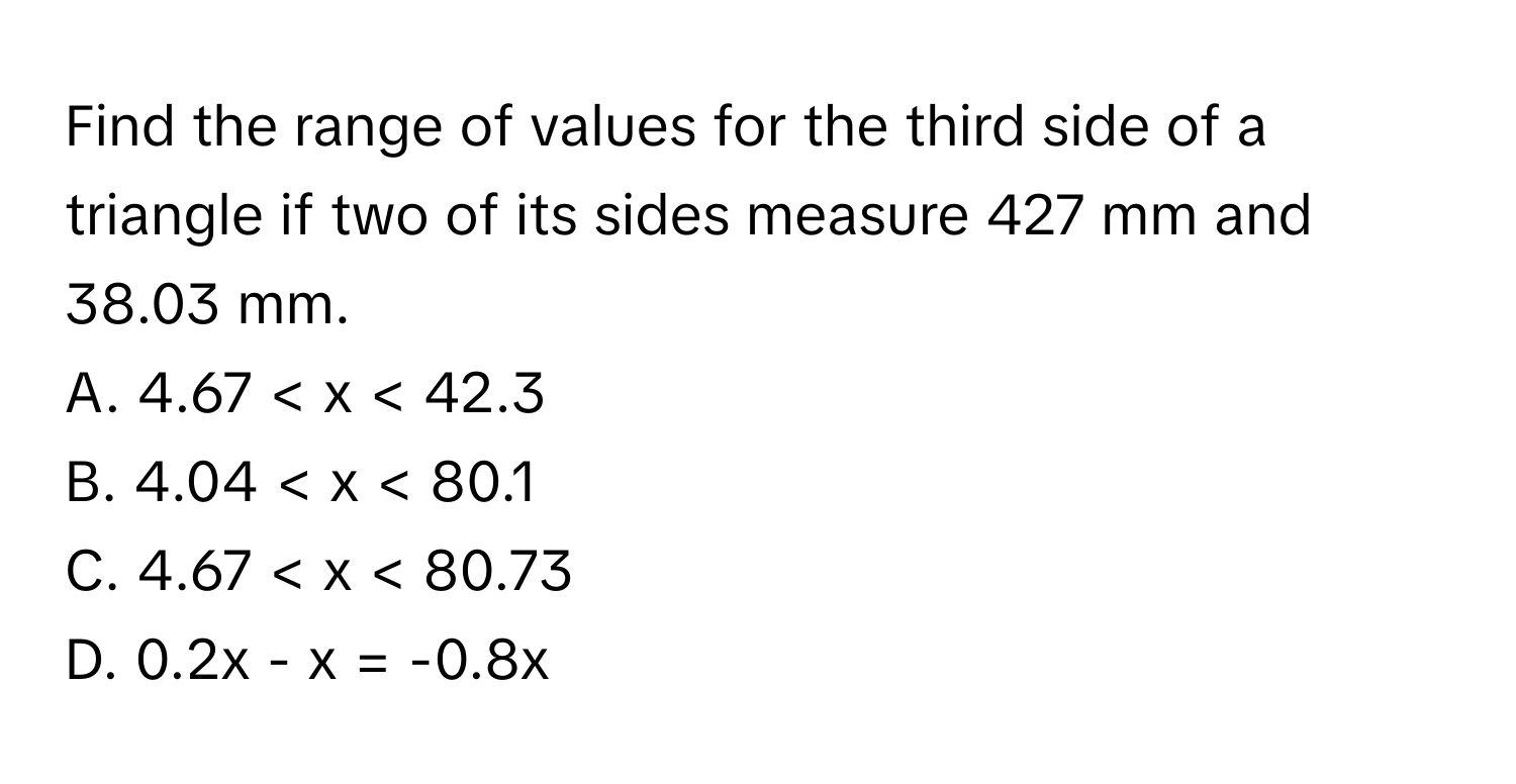 Find the range of values for the third side of a triangle if two of its sides measure 427 mm and 38.03 mm.
A. 4.67 < x < 42.3
B. 4.04 < x < 80.1
C. 4.67 < x < 80.73
D. 0.2x - x = -0.8x