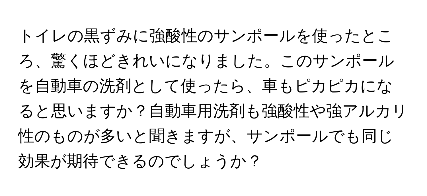 トイレの黒ずみに強酸性のサンポールを使ったところ、驚くほどきれいになりました。このサンポールを自動車の洗剤として使ったら、車もピカピカになると思いますか？自動車用洗剤も強酸性や強アルカリ性のものが多いと聞きますが、サンポールでも同じ効果が期待できるのでしょうか？