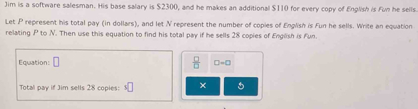 Jim is a software salesman. His base salary is $2300, and he makes an additional $110 for every copy of English is Fun he sells 
Let P represent his total pay (in dollars), and let N represent the number of copies of English is Fun he sells. Write an equation 
relating P to N. Then use this equation to find his total pay if he sells 28 copies of English is Fun. 
Equation: □  □ /□   □ =□
Total pay if Jim sells 28 copies: $ C × 5