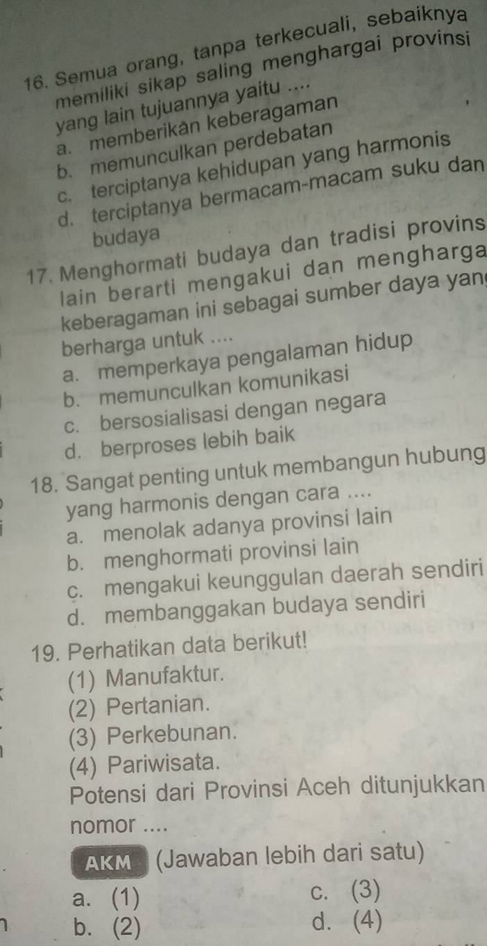 Semua orang, tanpa terkecuali, sebaiknya
memiliki sikap saling menghargai provinsi
yang lain tujuannya yaitu ....
a. memberikân keberagaman
b. memunculkan perdebatan
c. terciptanya kehidupan yang harmonis
d. terciptanya bermacam-macam suku dan
budaya
17. Menghormati budaya dan tradisi provins
lain berarti mengakui dan mengharga
keberagaman ini sebagai sumber daya yan
berharga untuk ....
a. memperkaya pengalaman hidup
b. memunculkan komunikasi
c. bersosialisasi dengan negara
d. berproses lebih baik
18. Sangat penting untuk membangun hubung
yang harmonis dengan cara ....
a. menolak adanya provinsi lain
b. menghormati provinsi lain
c. mengakui keunggulan daerah sendiri
d. membanggakan budaya sendiri
19. Perhatikan data berikut!
(1) Manufaktur.
(2) Pertanian.
(3) Perkebunan.
(4) Pariwisata.
Potensi dari Provinsi Aceh ditunjukkan
nomor ....
AKM (Jawaban lebih dari satu)
a. (1) c. (3)
b. (2) d. (4)