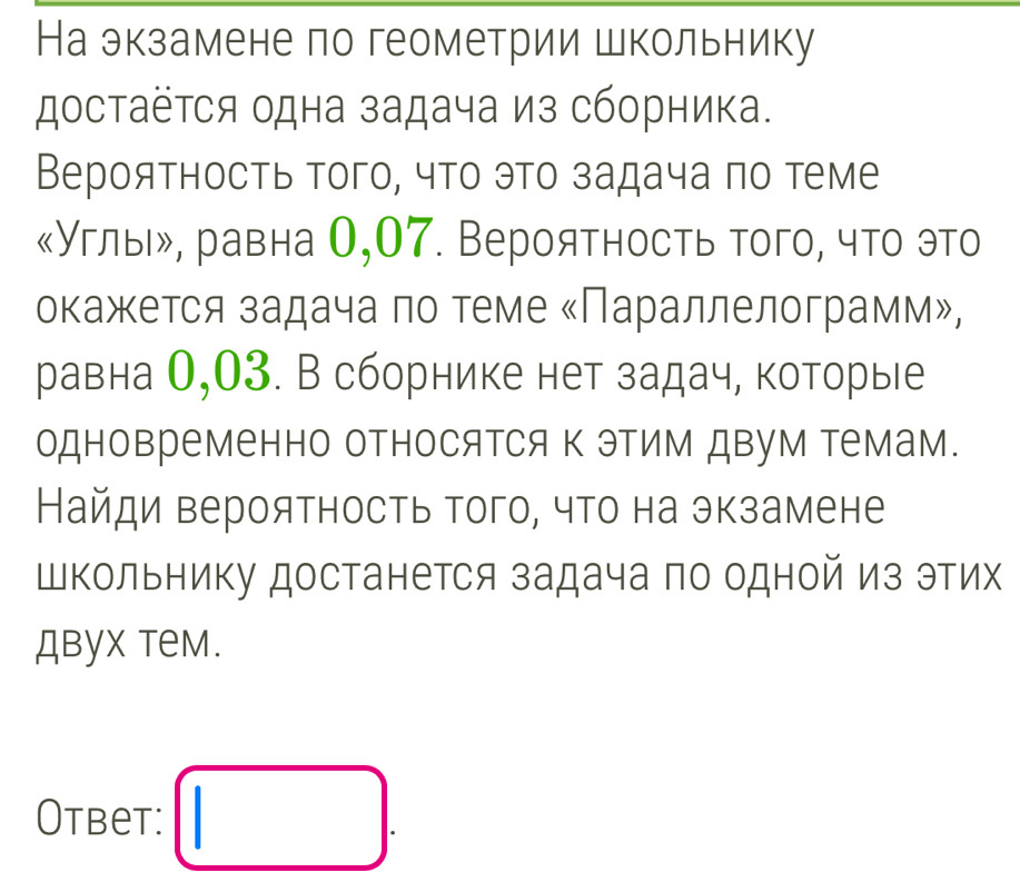 На экзамене по геометрии школьнику 
достаётся одна задача из сборника. 
Вероятность того, что это задача πо теме 
《Углыδ, равна 0,07. Вероятность того, что это 
окажκется задачаαπо теме κПараллелограмм», 
равна О, 03. В сборнике нет задач, которые 
одновременно относяΤся Κ эΤим двум Τемам. 
Найди вероятность того, что на экзамене 
Школьнику достанется задача по одной из этих 
двух тем. 
Otbet: □ .