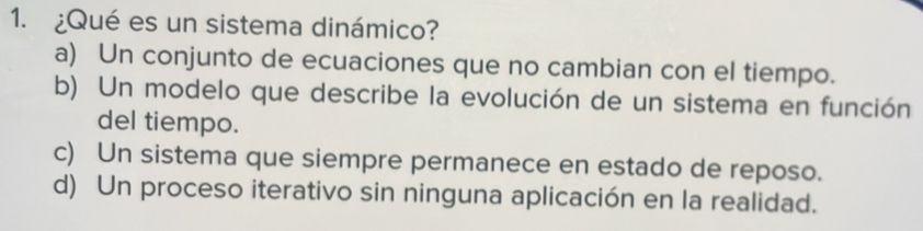 ¿Qué es un sistema dinámico?
a) Un conjunto de ecuaciones que no cambian con el tiempo.
b) Un modelo que describe la evolución de un sistema en función
del tiempo.
c) Un sistema que siempre permanece en estado de reposo.
d) Un proceso iterativo sin ninguna aplicación en la realidad.