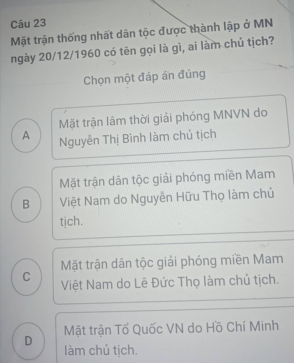 Mặt trận thống nhất dân tộc được thành lập ở MN
ngày 20/12/1960 có tên gọi là gì, ai làm chủ tịch?
Chọn một đáp án đúng
Mặt trận lâm thời giải phóng MNVN do
A
Nguyễn Thị Bình làm chủ tịch
Mặt trận dân tộc giải phóng miền Mam
B Việt Nam do Nguyễn Hữu Thọ làm chủ
tịch.
Mặt trận dân tộc giải phóng miền Mam
C
Việt Nam do Lê Đức Thọ làm chủ tịch.
Mặt trận Tổ Quốc VN do Hồ Chí Minh
D
làm chủ tịch.