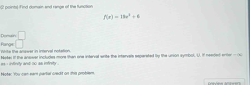 Find domain and range of the function
f(x)=19x^2+6
Domain: 
Range: 
Write the answer in interval notation. 
Note: If the answer includes more than one interval write the intervals separated by the union symbol, U. If needed enter — ∞
as - infinity and ∞ as infinity . 
Note: You can earn partial credit on this problem. 
preview answers