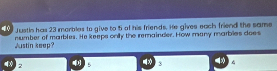 Justin has 23 marbles to give to 5 of his friends. He gives each friend the same
number of marbles. He keeps only the remainder. How many marbles does
Justin keep?
( 4
2
5
3