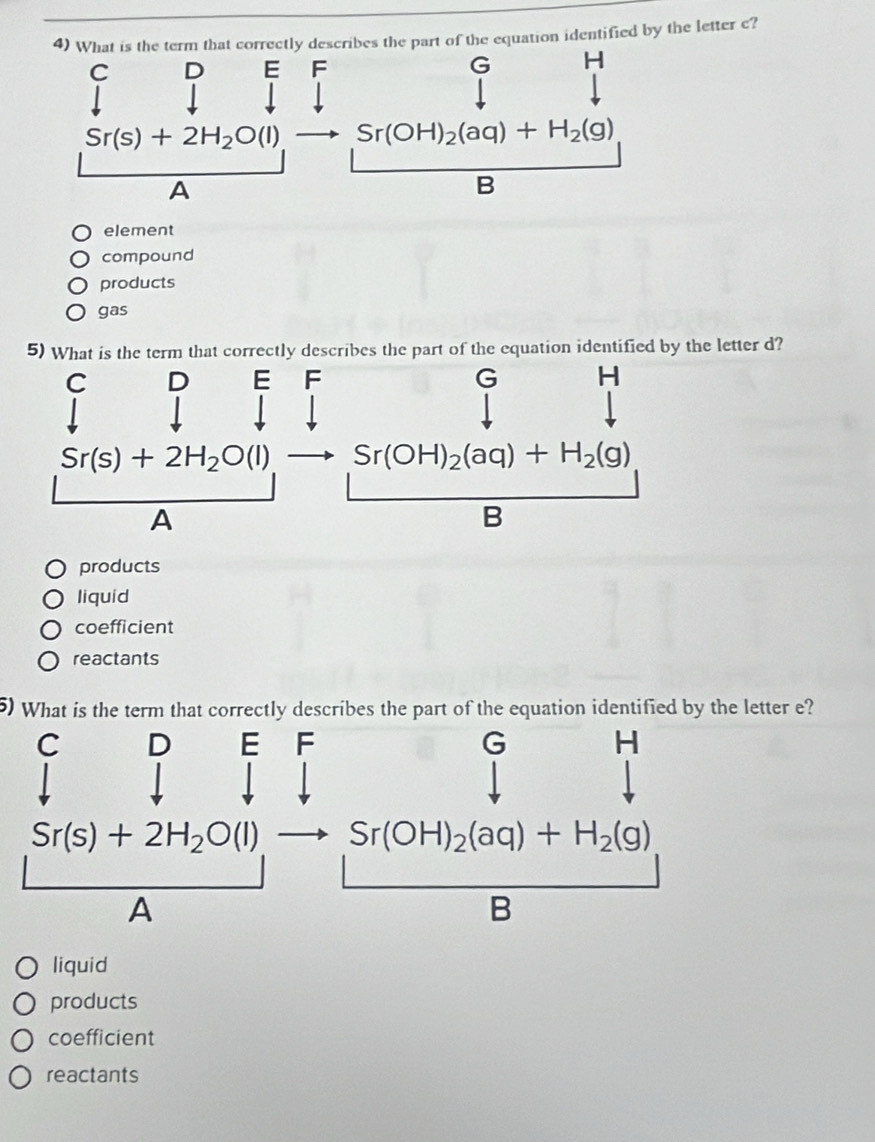 What is the term that correctly describes the part of the equation identified by the letter c?
C D E F G H
Sr(s)+2H_2O(l) Sr(OH)_2(aq)+H_2(g)
A
B
element
compound
products
gas
5) What is the term that correctly describes the part of the equation identified by the letter d?
products
liquid
coefficient
reactants
5) What is the term that correctly describes the part of the equation identified by the letter e?
C D E F G H
Sr(s)+2H_2O(l) Sr(OH)_2(aq)+H_2(g)
A
B
liquid
products
coefficient
reactants