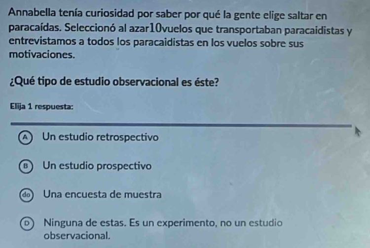 Annabella tenía curiosidad por saber por qué la gente elige saltar en
paracaídas. Seleccionó al azar10vuelos que transportaban paracaidistas y
entrevistamos a todos los paracaidistas en los vuelos sobre sus
motivaciones.
¿Qué tipo de estudio observacional es éste?
Elija 1 respuesta:
A Un estudio retrospectivo
B Un estudio prospectivo
d Una encuesta de muestra
D) Ninguna de estas. Es un experimento, no un estudio
observacional.