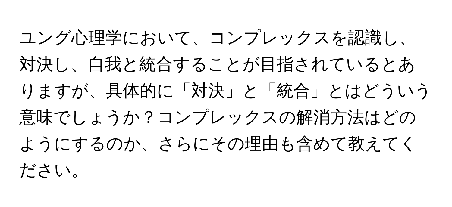 ユング心理学において、コンプレックスを認識し、対決し、自我と統合することが目指されているとありますが、具体的に「対決」と「統合」とはどういう意味でしょうか？コンプレックスの解消方法はどのようにするのか、さらにその理由も含めて教えてください。