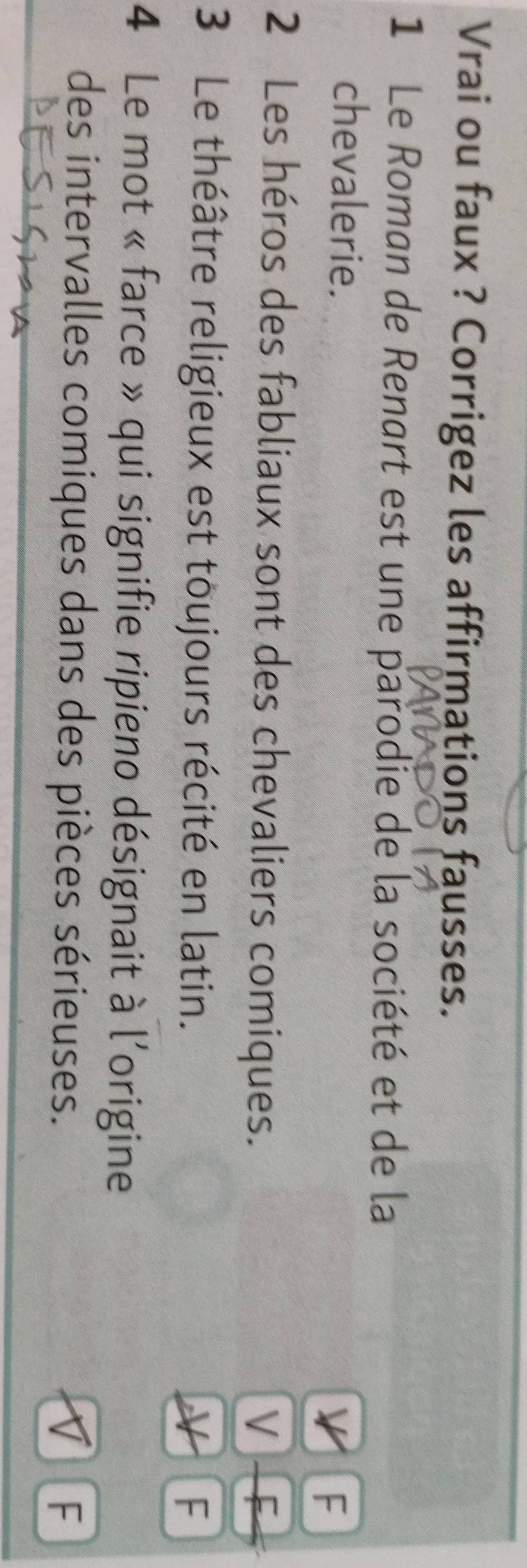 Vrai ou faux ? Corrigez les affirmations fausses. 
1 Le Roman de Renart est une parodie de la société et de la 
chevalerie. 
F 
2 Les héros des fabliaux sont des chevaliers comiques. 
V F 
3 Le théâtre religieux est toujours récité en latin. 
F 
4 Le mot « farce » qui signifie ripieno désignait à l'origine 
des intervalles comiques dans des pièces sérieuses. 
V F