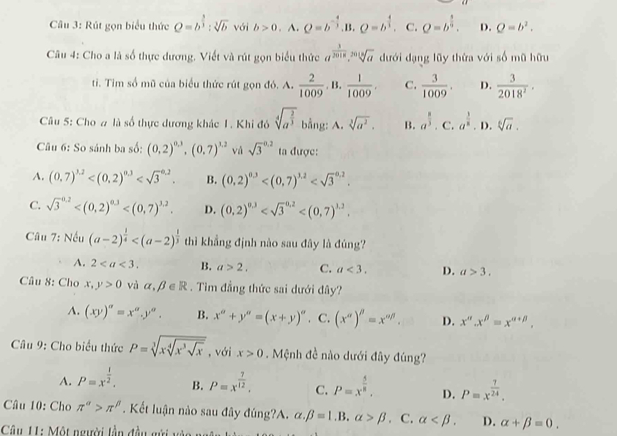 Rút gọn biểu thức Q=b^(frac 3)3:sqrt[3](b) với b>0 A. Q=b^(-frac 4)3 B. Q=b^(frac 4)3, C. Q=b^(frac 5)9. D. Q=b^2.
Câu 4: Cho a là số thực dương, Viết và rút gọn biểu thức a^(frac 3)2018,sqrt[2018](a) dưới dạng lũy thừa với số mũ hữu
ti. Tim số mũ của biểu thức rút gọn đó. A.  2/1009 . B.  1/1009 , C.  3/1009 . D.  3/2018^2 .
Câu 5: Cho # là số thực dương khác 1. Khi đó sqrt[4](a^(frac 2)3) bằng: A. sqrt[3](a^2). B. a^(frac 8)3· c.a^(frac 3)8· D.sqrt[6](a).
Câu 6: So sánh ba số: (0,2)^0.3,(0,7)^1.2 và sqrt 3^((0.2) ta được:
A. (0,7)^3.2) B. (0,2)^0,3
C. sqrt 3^((0.2) D. (0,2)^0,3)
Câu 7: Nếu (a-2)^ 1/4  thì khẳng định nào sau đây là đúng?
A. 2 B. a>2. C. a<3. D. a>3.
Câu 8: Cho x,y>0 và alpha ,beta ∈ R. Tìm đẳng thức sai dưới đây?
A. (xy)^a=x^a.y^a. B. x^a+y^a=(x+y)^a. C. (x^a)^beta =x^(abeta). D. x''.x''=x''^a+beta .
* Câu 9: Cho biểu thức P=sqrt[3](xsqrt [4]x^3sqrt x) , với x>0 Mệnh đề nào dưới đây đúng?
A. P=x^(frac 1)2, P=x^(frac 7)12, C. P=x^(frac 5)8, D. P=x^(frac 7)24.
B.
Câu 10: Cho π^(alpha)>π^(beta). Kết luận nào sau đây đúng?A. alpha .beta =1.B.alpha >beta C. alpha D. alpha +beta =0.
Câu II: Một người lần đầu gửi vo  n