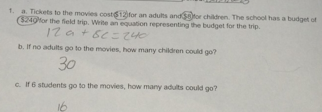 Tickets to the movies cost⑤ 12 for an adults and $8for children. The school has a budget of
$240 for the field trip. Write an equation representing the budget for the trip. 
b. If no adults go to the movies, how many children could go? 
c. If 6 students go to the movies, how many adults could go?