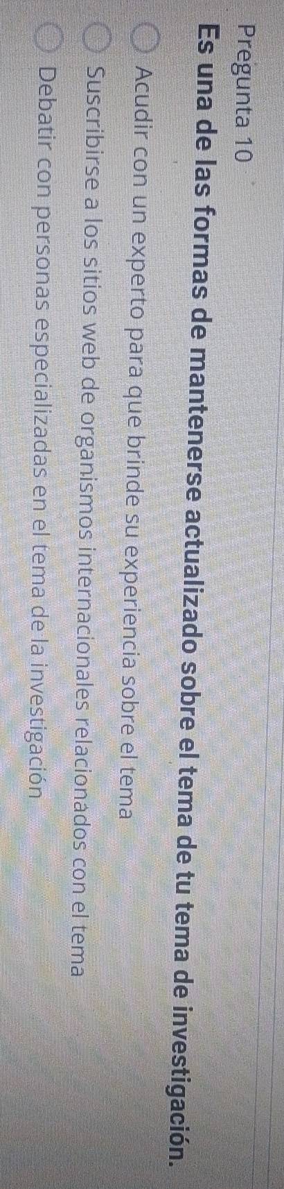 Pregunta 10
Es una de las formas de mantenerse actualizado sobre el tema de tu tema de investigación.
Acudir con un experto para que brinde su experiencia sobre el tema
Suscribirse a los sitios web de organismos internacionales relacionados con el tema
Debatir con personas especializadas en el tema de la investigación