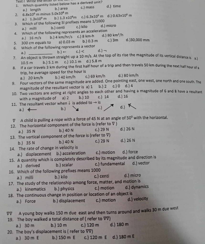 est I white the letter or 
1. Which quantity listed below has a derived unit?
a.) length b.) area c.) mass d.) time
2. 6.8* 10^9 m minus 5 0* 10^8m d.) 0.63* 10^8m
a,) 1.3* 10^9m b.) 1.3* 10^8m c.) 6.3* 10^9m
3. Which of the following SI prefixes means 1/1000
a.) milli b.) centi c.) kilo d.) micro
4. Which of the following represents an acceleration
a.) 16 m/s b.) 4 km/hr/s c.) 8 km-h d.) 80km^2/h
5. 300 cm equals to a) 0.03 m b.) 0.3 m c.) 3m d.)30,000 mm
6. Which of the following represents a vector
a.) _b.) ← c.) d.) ¬
7. An object is thrown straight up a 10 m/s. At the top of its rise the magnitude of its vertical distance is a.
10.5 m b.) 5.1 m c.) 10.1 m d.) 5.8 m
8. If a car travels 3 km during the first half hour of a trip and then travels 50 km during the next half hour of a
trip, he average speed for the hour is
a,) 20 km/h b.) 40 km/h c,) 69 km/h d.) 80 km/h
9. Four vectors of the same magnitude are added. One pointing east, one west, one north and one south. The
magnitude of the resultant vector is a) 1 b.) 2 c.) 0 d.) 4
10. Two vectors are acting at right angles to each other and having a magnitude of 6 and 8 have a resultant
with a magnitude of a) 2 b.) 10 c.) 14 d.) 16
11. The resultant vector when ↓ is added to  is
a.) b.) c.) d.)
▽ A child is pulling a rope with a force of 45 N at an angle of 50° with the horizontal.
12. The horizontal component of the force is (refer to ▽ )
a.) 35 N b.) 40 N c.) 29 N d.) 26 N
13. The vertical component of the force is (refer to V)
b.) 35 N b.) 40 N c.) 29 N d.) 26 N
14. The rate of change in velocity is
a.) displacement b.) acceleration c.) motion d.) force
15. A quantity which is completely described by its magnitude and direction is
a.) derived b.) scalar c.) fundamental d.) vector
16. Which of the following prefixes means 1000
a.) milli b,) kilo c.) centi d.) micro
17. The study of the relationship among force, matter, and motion is
a.) kinematics b.) physics c.) motion d.) dynamics
18. The continuous change in position or location of an object is
a.) Force b.) displacement c.) motion d.) velocity
VV A young boy walks 150 m due east and then turns around and walks 30 m due west
19. The boy walked a total distance of ( refer to VV)
a.) 30 m b.) 10 m c.) 120 m d.) 180 m
20. The boy’s displacement is ( refer to VV)
a.) 30 m E b.) 150 m E c.) 120 m E d.) 180 m E