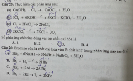 Cầu 25: Thực hiện các phản ứng sau:
(a) Ca(OH)_2+Cl_2to CaO^-Cl_2+H_2O
b 3Cl_2+6KOHxrightarrow ?5KCl+KClO_3+3H_2O
Cl_2+2FeCl_2to 2FeCl_3
a 2KClO_3^((2-)to 2KCl+3O_2)
Số phản ứng chlorine đóng vai trò chất oxi hóa là
A. 1. B. 2. C3. D. 4.
Câu 26: Bromine vừa là chất oxi hóa vừa là chất khử trong phản ứng nảo sau đây?
3Br_2+6NaOHto 5NaBr+NaBrO_3+3H_2O
R. B_2+H_2to 2HBr
C. 3Br_2+2Alto 2AlBr_3
D. Br_2+2KIto I_2+2KBr