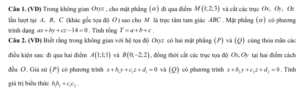 (VD) Trong không gian Oxyz , cho mặt phẳng (α) đi qua điểm M(1;2;3) và cắt các trục Ox, Oy, Oz
lần lượt tại A, B, C (khác gốc tọa độ O) sao cho M là trực tâm tam giác ABC. Mặt phẳng (α) có phương 
trình dạng ax+by+cz-14=0. Tính tổng T=a+b+c. 
Câu 2. (VD) Biết rằng trong không gian với hệ tọa độ Oxyz có hai mặt phẳng (P) và (Q) cùng thỏa mãn các 
điều kiện sau: đi qua hai điểm A(1;1;1) và B(0;-2;2) , đồng thời cắt các trục tọa độ Ox,Oy tại hai điểm cách 
đều O. Giả sử (P) có phương trình x+b_1y+c_1z+d_1=0 và (Q) có phương trình x+b_2y+c_2z+d_2=0. Tính 
giá trị biểu thức b_1b_2+c_1c_2.