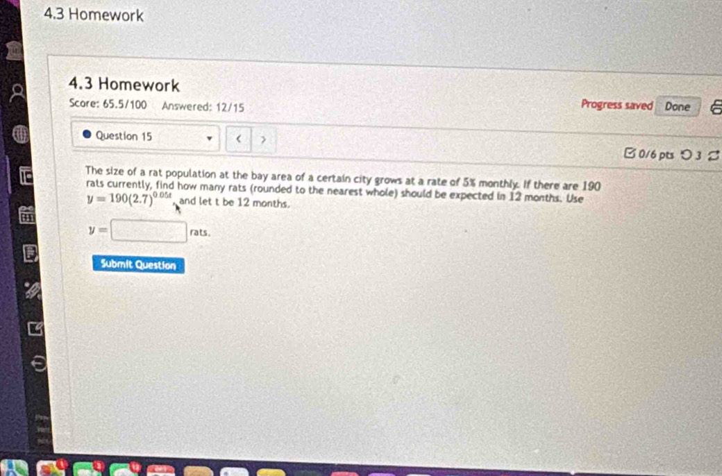 4.3 Homework 
4.3 Homework Progress saved Done 
Score: 65.5/100 Answered: 12/15 
Question 15 < > B 0/6 pts つ 3 % 
The size of a rat population at the bay area of a certain city grows at a rate of 5% monthly. If there are 190
rats currently, find how many rats (rounded to the nearest whole) should be expected in 12 months. Use
y=190(2.7)^0.05t and let t be 12 months.
y=□ rats. 
Submit Question