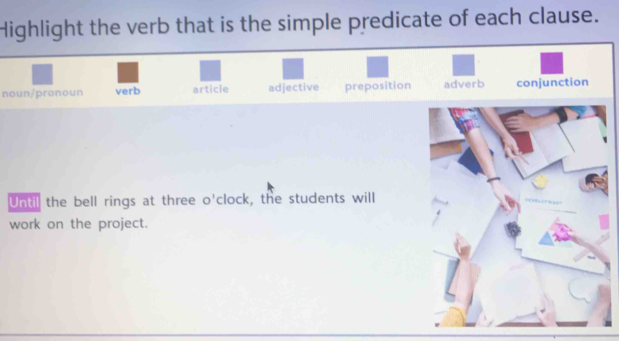 Highlight the verb that is the simple predicate of each clause.
noun/pronoun verb article adjective preposition adverb conjunction
Until the bell rings at three o'clock, the students will
work on the project.