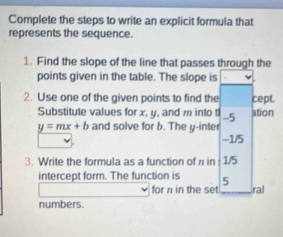 Complete the steps to write an explicit formula that 
represents the sequence. 
1. Find the slope of the line that passes through the 
points given in the table. The slope is 
2. Use one of the given points to find the cept. 
Substitute values for x, y, and m into t -5 ation
y=mx+b and solve for b. The y -inter
-1/5
3. Write the formula as a function of π in : 1/5
intercept form. The function is 5
for π in the set ral 
numbers.