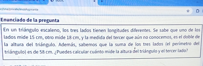 × + 
c/sna/private/evalAspirante 
Enunciado de la pregunta 
En un triángulo escaleno, los tres lados tienen longitudes diferentes. Se sabe que uno de los 
lados mide 15 cm, otro mide 18 cm, y la medida del tercer que aún no conocemos, es el doble de 
la altura del triángulo. Además, sabemos que la suma de los tres lados (el perímetro del 
triángulo) es de 58 cm. ¿Puedes calcular cuánto mide la altura del triángulo y el tercer lado?