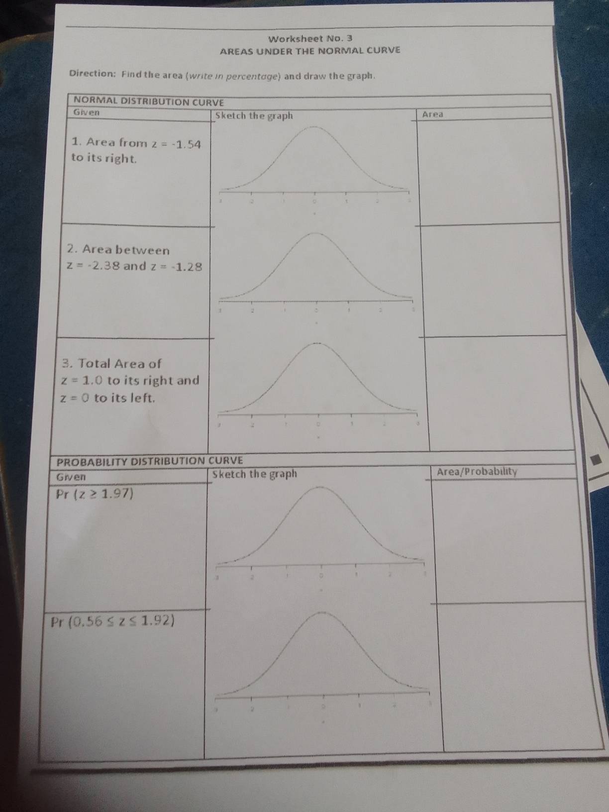 Worksheet No. 3 
AREAS UNDER THE NORMAL CURVE 
Direction: Find the area (write in percentage) and draw the graph. 
NORMAL DISTRIBUTION CURVE 
Given Sketch the graph Area 
1. Area from z=-1.54
to its right. 
2. Area between
z=-2.38 and z=-1.28
3. Total Area of
z=1.0 to its right and
z=0 to its left. 
PROBABILITY DISTRIBUTION CURVE 
Given rea/Probability 
Pr (z≥ 1.97)
Pr (0.56≤ z≤ 1.92)