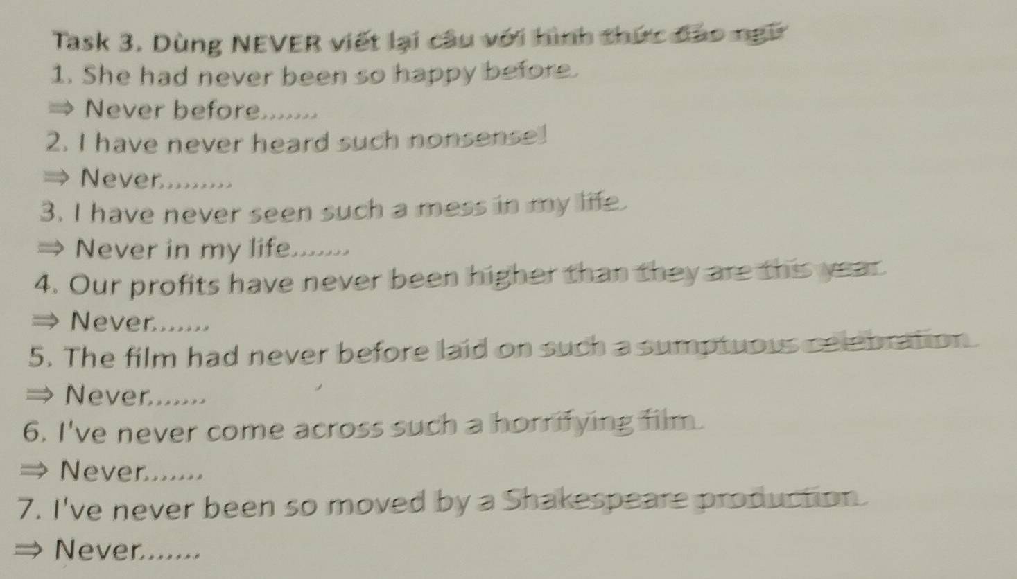 Task 3. Dùng NEVER viết lại câu với hình thức đạo ngữ
1. She had never been so happy before.
Never before.......
2. I have never heard such nonsense!
Never........
3. I have never seen such a mess in my life.
Never in my life.......
4. Our profits have never been higher than they are this year
Never......
5. The film had never before laid on such a sumptuous celebration.
Never.......
6. I've never come across such a horrifying film.
Never.......
7. I've never been so moved by a Shakespeare production.
Never.......