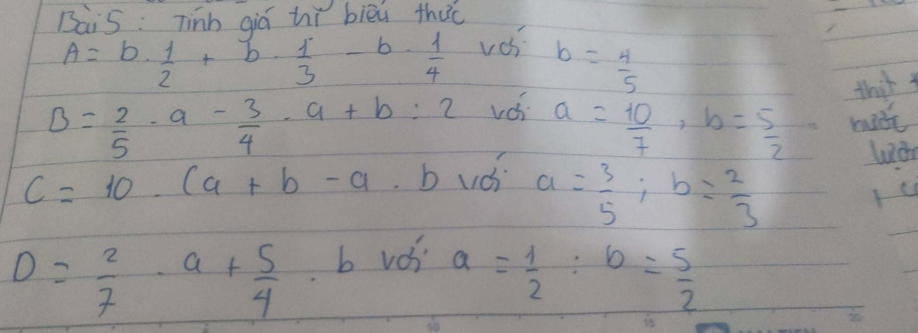 BaiS: Tinh qiq hǐ bièi thac
A=b·  1/2 +b·  1/3 -b·  1/4 
vos
b= 4/5 
thir
B= 2/5 · a- 3/4 · a+b=2
voi
a= 10/7 , b= 5/2 
made
C=10.(a+b-a. b uds
a= 3/5 ; b= 2/3 
D= 2/7 · a+ 5/4 
b vos
a= 1/2  : b= 5/2 