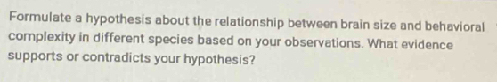 Formulate a hypothesis about the relationship between brain size and behavioral 
complexity in different species based on your observations. What evidence 
supports or contradicts your hypothesis?