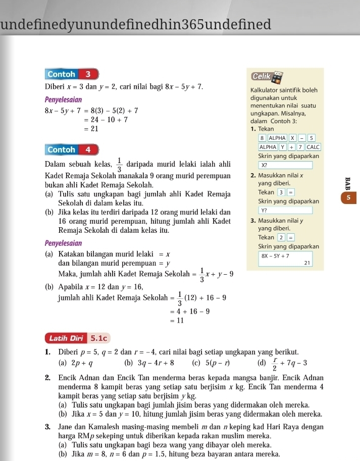 undefinedyun undefinedhin365 undefined
Contoh 3 Celik
Diberi x=3dany=2 , cari nilai bagi 8x-5y+7. Kalkulator saintifik boleh
Penyelesaian digunakan untuk
menentukan nilai suatu
8x-5y+7=8(3)-5(2)+7
ungkapan. Misalnya,
=24-10+7
dalam Contoh 3:
=21 1. Tekan
8 ALPHA  x _ 5
Contoh 4 ALPHA Y + 7 CALC
Skrin yang dipaparkan
Dalam sebuah kelas,  1/3  daripada murid lelaki ialah ahli X?
Kadet Remaja Sekolah manakala 9 orang murid perempuan 2. Masukkan nilai x
bukan ahli Kadet Remaja Sekolah. yang diberi.
(a) Tulis satu ungkapan bagi jumlah ahli Kadet Remaja Tekan 3
Sekolah di dalam kelas itu. Skrin yang dipaparkan 5
(b) Jika kelas itu terdiri daripada 12 orang murid lelaki dan Y?
16 orang murid perempuan, hitung jumlah ahli Kadet 3. Masukkan nilai y
Remaja Sekolah di dalam kelas itu. Tekan yang diberi.
2
Penyelesaian Skrin yang dipaparkan
(a) Katakan bilangan murid lelaki =x
8X-5Y+7
dan bilangan murid perempuan =y
21
Maka, jumlah ahli Kadet Remaja Sekolah = 1/3 x+y-9
(b) Apabila x=12 dan y=16,
jumlah ahli Kadet Remaja Sekolah = 1/3 (12)+16-9
=4+16-9
=11
Latih Diri 5.1c
1. Diberi p=5,q=2 dan r=-4 , cari nilai bagi setiap ungkapan yang berikut.
(a) 2p+q (b) 3q-4r+8 (c) 5(p-r) (d)  r/2 +7q-3
2. Encik Adnan dan Encik Tan menderma beras kepada mangsa banjir. Encik Adnan
menderma 8 kampit beras yang setiap satu berjisim x kg. Encik Tan menderma 4
kampit beras yang setiap satu berjisim ykg.
(a) Tulis satu ungkapan bagi jumlah jisim beras yang didermakan oleh mereka.
(b) Jika x=5 dany=10 , hitung jumlah jisim beras yang didermakan oleh mereka.
3. Jane dan Kamalesh masing-masing membeli m dan 〃keping kad Hari Raya dengan
harga RMp sekeping untuk diberikan kepada rakan muslim mereka.
(a) Tulis satu ungkapan bagi beza wang yang dibayar oleh mereka.
(b) Jika m=8,n=6 dan p=1.5 , hitung beza bayaran antara mereka.