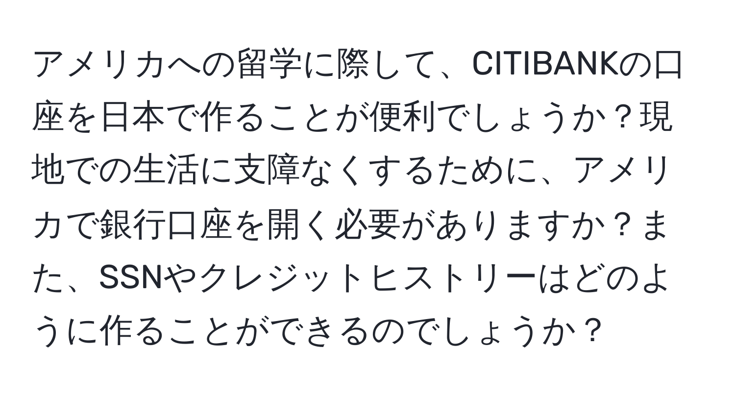 アメリカへの留学に際して、CITIBANKの口座を日本で作ることが便利でしょうか？現地での生活に支障なくするために、アメリカで銀行口座を開く必要がありますか？また、SSNやクレジットヒストリーはどのように作ることができるのでしょうか？