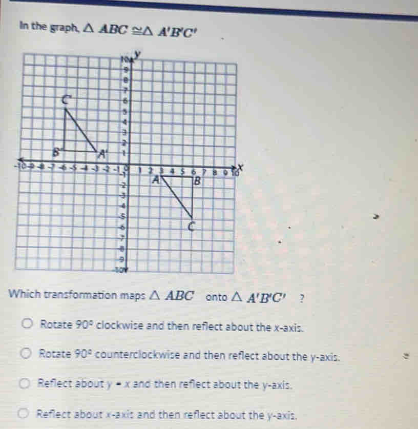 In the graph, △ ABC≌ △ A'B'C'
Which transformation maps △ ABC onto △ A'B'C' ?
Rotate 90° clockwise and then reflect about the x-axis.
Rotate 90° counterclockwise and then reflect about the y-axis.
Reflect about y = x and then reflect about the y-axis.
Reflect about x-axis and then reflect about the y-axis.