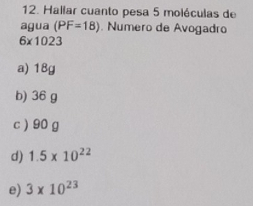 Hallar cuanto pesa 5 moléculas de
agua (PF=18). Numero de Avogadro
6* 1023
a) 18g
b) 36 g
c ) 90 g
d) 1.5* 10^(22)
e) 3* 10^(23)