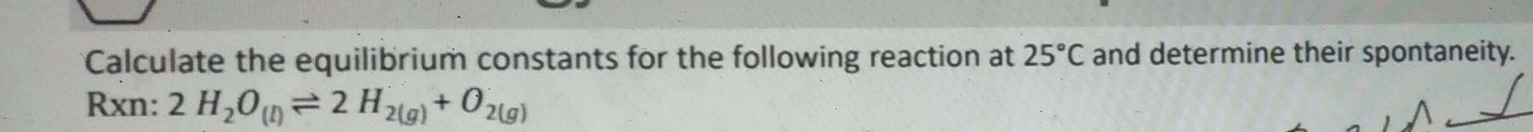Calculate the equilibrium constants for the following reaction at 25°C and determine their spontaneity. 
Rxn: 2H_2O_(l)leftharpoons 2H_2(g)+O_2(g)