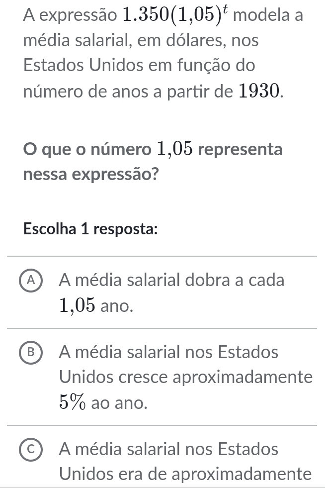 A expressão 1.350(1,05)^t modela a
média salarial, em dólares, nos
Estados Unidos em função do
número de anos a partir de 1930.
O que o número 1,05 representa
nessa expressão?
Escolha 1 resposta:
A) A média salarial dobra a cada
1,05 ano.
B A média salarial nos Estados
Unidos cresce aproximadamente
5% ao ano.
C A média salarial nos Estados
Unidos era de aproximadamente