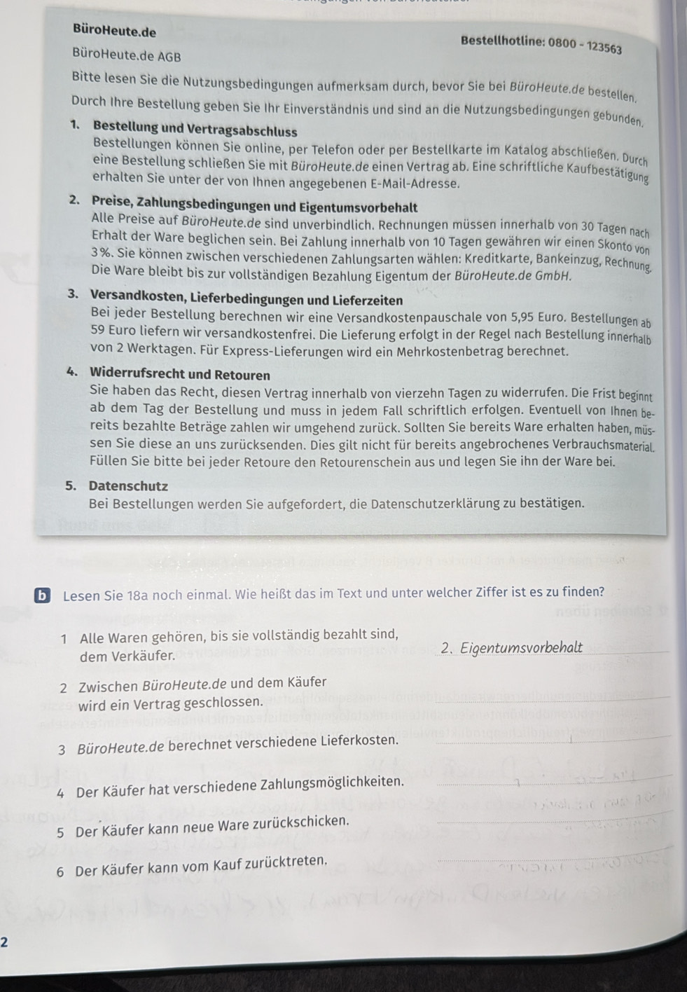 Büro Heute. de
Bestellhotline: 0800 - 123563
BüroHeute.de AGB
Bitte lesen Sie die Nutzungsbedingungen aufmerksam durch, bevor Sie bei BüroHeute.de bestellen.
Durch Ihre Bestellung geben Sie Ihr Einverständnis und sind an die Nutzungsbedingungen gebunden.
1. Bestellung und Vertragsabschluss
Bestellungen können Sie online, per Telefon oder per Bestellkarte im Katalog abschließen. Durch
eine Bestellung schließen Sie mit BüroHeute.de einen Vertrag ab. Eine schriftliche Kaufbestätigung
erhalten Sie unter der von Ihnen angegebenen E-Mail-Adresse.
2. Preise, Zahlungsbedingungen und Eigentumsvorbehalt
Alle Preise auf BüroHeute.de sind unverbindlich. Rechnungen müssen innerhalb von 30 Tagen nach
Erhalt der Ware beglichen sein. Bei Zahlung innerhalb von 10 Tagen gewähren wir einen Skonto von
3 %. Sie können zwischen verschiedenen Zahlungsarten wählen: Kreditkarte, Bankeinzug, Rechnung.
Die Ware bleibt bis zur vollständigen Bezahlung Eigentum der BüroHeute.de GmbH.
3. Versandkosten, Lieferbedingungen und Lieferzeiten
Bei jeder Bestellung berechnen wir eine Versandkostenpauschale von 5,95 Euro. Bestellungen ab
59 Euro liefern wir versandkostenfrei. Die Lieferung erfolgt in der Regel nach Bestellung innerhalb
von 2 Werktagen. Für Express-Lieferungen wird ein Mehrkostenbetrag berechnet.
4. Widerrufsrecht und Retouren
Sie haben das Recht, diesen Vertrag innerhalb von vierzehn Tagen zu widerrufen. Die Frist beginnt
ab dem Tag der Bestellung und muss in jedem Fall schriftlich erfolgen. Eventuell von Ihnen be-
reits bezahlte Beträge zahlen wir umgehend zurück. Sollten Sie bereits Ware erhalten haben, müs-
sen Sie diese an uns zurücksenden. Dies gilt nicht für bereits angebrochenes Verbrauchsmaterial.
Füllen Sie bitte bei jeder Retoure den Retourenschein aus und legen Sie ihn der Ware bei.
5. Datenschutz
Bei Bestellungen werden Sie aufgefordert, die Datenschutzerklärung zu bestätigen.
b Lesen Sie 18a noch einmal. Wie heißt das im Text und unter welcher Ziffer ist es zu finden?
1 Alle Waren gehören, bis sie vollständig bezahlt sind,
dem Verkäufer. 2. Eigentumsvorbehalt_
2 Zwischen BüroHeute.de und dem Käufer
wird ein Vertrag geschlossen.
_
3 BüroHeute.de berechnet verschiedene Lieferkosten.
_
4 Der Käufer hat verschiedene Zahlungsmöglichkeiten.
_
5 Der Käufer kann neue Ware zurückschicken.
_
_
6 Der Käufer kann vom Kauf zurücktreten.
2