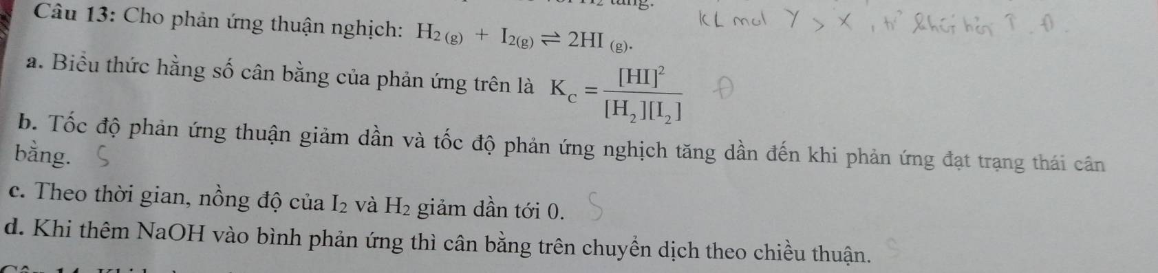 Cho phản ứng thuận nghịch: H_2(g)+I_2(g)leftharpoons 2HI_(g).
a. Biểu thức hằng số cân bằng của phản ứng trên là K_c=frac [HI]^2[H_2][I_2]
b. Tốc độ phản ứng thuận giảm dần và tốc độ phản ứng nghịch tăng dần đến khi phản ứng đạt trạng thái cân
bằng.
c. Theo thời gian, nồng độ của I_2 và H_2 giảm dần tới 0.
d. Khi thêm NaOH vào bình phản ứng thì cân bằng trên chuyển dịch theo chiều thuận.