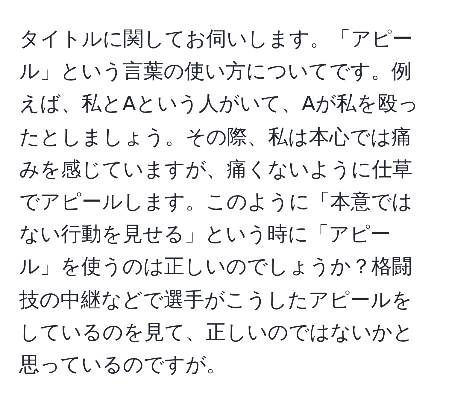 タイトルに関してお伺いします。「アピール」という言葉の使い方についてです。例えば、私とAという人がいて、Aが私を殴ったとしましょう。その際、私は本心では痛みを感じていますが、痛くないように仕草でアピールします。このように「本意ではない行動を見せる」という時に「アピール」を使うのは正しいのでしょうか？格闘技の中継などで選手がこうしたアピールをしているのを見て、正しいのではないかと思っているのですが。