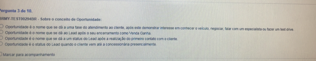 ergunta 3 de 10.
RMY-TEST00294BR - Sobre o conceito de Oportunidade:
Oportunidade é o nome que se dá a uma fase do atendimento ao cliente, após este demonstrar interesse em conhecer o veículo, negociar, falar com um especialista ou fazer um test drive.
Oportunidade é o nome que se dá ao Lead após o seu encerramento como Venda Ganha.
Oportunidade é o nome que se dá a um status do Lead após a realização do primeiro contato com o cliente.
Oportunidade é o status do Lead quando o cliente vem até a concessionária presencialmente.
Marcar para acompanhamento