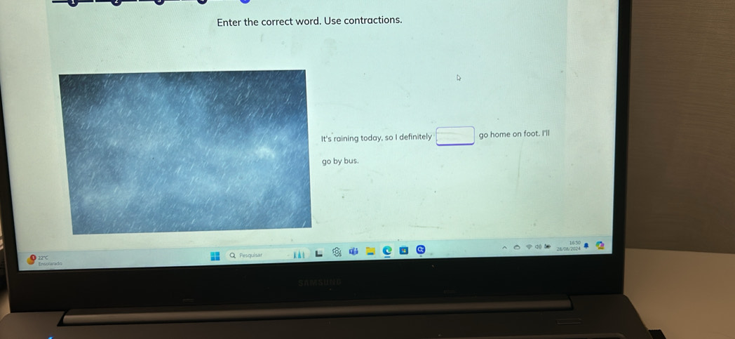 Enter the correct word. Use contractions. 
's raining today, so I definitely go home on foot. I'll 
o by bus. 
Ensolarado 22°C
Pesquísa