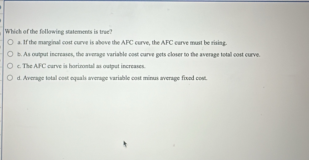 Which of the following statements is true?
a. If the marginal cost curve is above the AFC curve, the AFC curve must be rising.
b. As output increases, the average variable cost curve gets closer to the average total cost curve.
c. The AFC curve is horizontal as output increases.
d. Average total cost equals average variable cost minus average fixed cost.