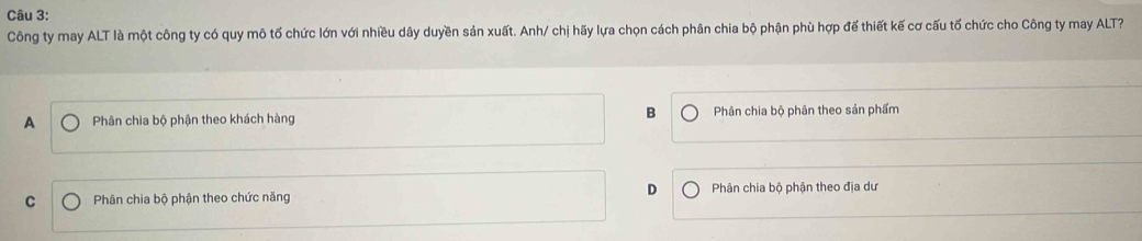 Công ty may ALT là một công ty có quy mô tố chức lớn với nhiều dây duyền sản xuất. Anh/ chị hãy lựa chọn cách phân chia bộ phận phù hợp đế thiết kế cơ cấu tổ chức cho Công ty may ALT?
B
A Phân chia bộ phận theo khách hàng Phân chia bộ phân theo sản phẩm
D
C Phân chia bộ phận theo chức năng Phân chia bộ phận theo địa dư