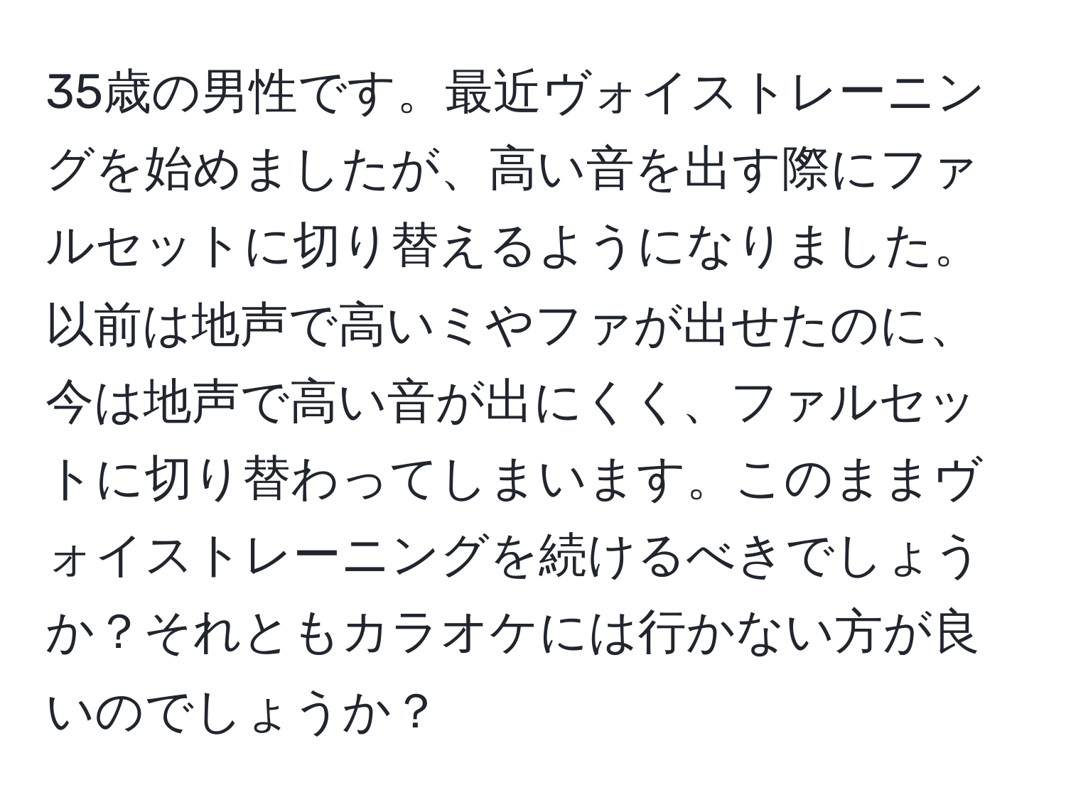 35歳の男性です。最近ヴォイストレーニングを始めましたが、高い音を出す際にファルセットに切り替えるようになりました。以前は地声で高いミやファが出せたのに、今は地声で高い音が出にくく、ファルセットに切り替わってしまいます。このままヴォイストレーニングを続けるべきでしょうか？それともカラオケには行かない方が良いのでしょうか？