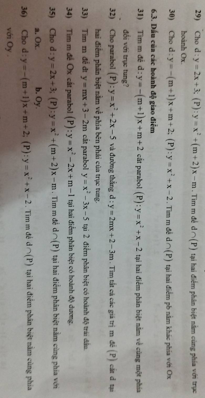 Cho d:y=2x+3; (P): y=x^2+(m+2)x-m. Tìm m đề d ∩ (P) tại hai điểm phân biệt nằm cùng phía với trục
hoành Ox.
30) Cho d : y=-(m+1)x+m+2; (P): y=x^2+x-2. Tìm m đề d ∩ (P) tại hai điểm pb nằm khác phía với Ox
6.3. Dấu của các hoành độ giao điểm
31) Tìm m đề d : y=-(m+1)x+m+2 cắt parabol (P):y=x^2+x-2 tại hai điểm phân biệt nằm về cùng một phía
đối với trục tung?
32) Cho parabol (P):y=x^2+2x-5 và đường thắng d : y=2mx+2-3m. Tìm tất cả các giá trị m đề (P) cắt đ tại
hai điểm phân biệt nằm về phía bên phải của trục tung.
33) Tìm m đề đt y=mx+3-2m cắt parabol y=x^2-3x-5 tại 2 điểm phân biệt có hoành độ trái dầu.
34) Tìm m để Ox cắt parabol (P):y=x^2-2x+m-1 tại hai điểm phân biệt có hoành độ dương.
35) Cho d : y=2x+3;(P ):y=x^2+(m+2)x-m. Tìm m để d∩ (P) tại hai điểm phân biệt nằm cùng phía với
a. Ox. b. Oy.
36) Cho d : y=-(m+1)x+m+2; (P): y=x^2+x-2. Tìm m đề d∩ (P) tại hai điểm phân biệt nằm cùng phía
với Oy .