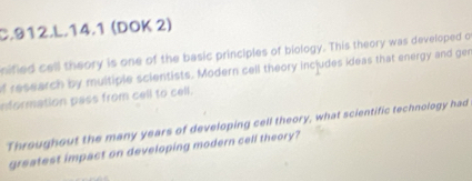 14.1 (DOK 2) 
nified cell theory is one of the basic principles of biology. This theory was developed o 
of research by multiple scientists. Modern cell theory includes ideas that energy and gen 
nformation pass from cell to cell. 
Throughout the many years of developing cell theory, what scientific technology had 
greatest impact on developing modern cell theory?