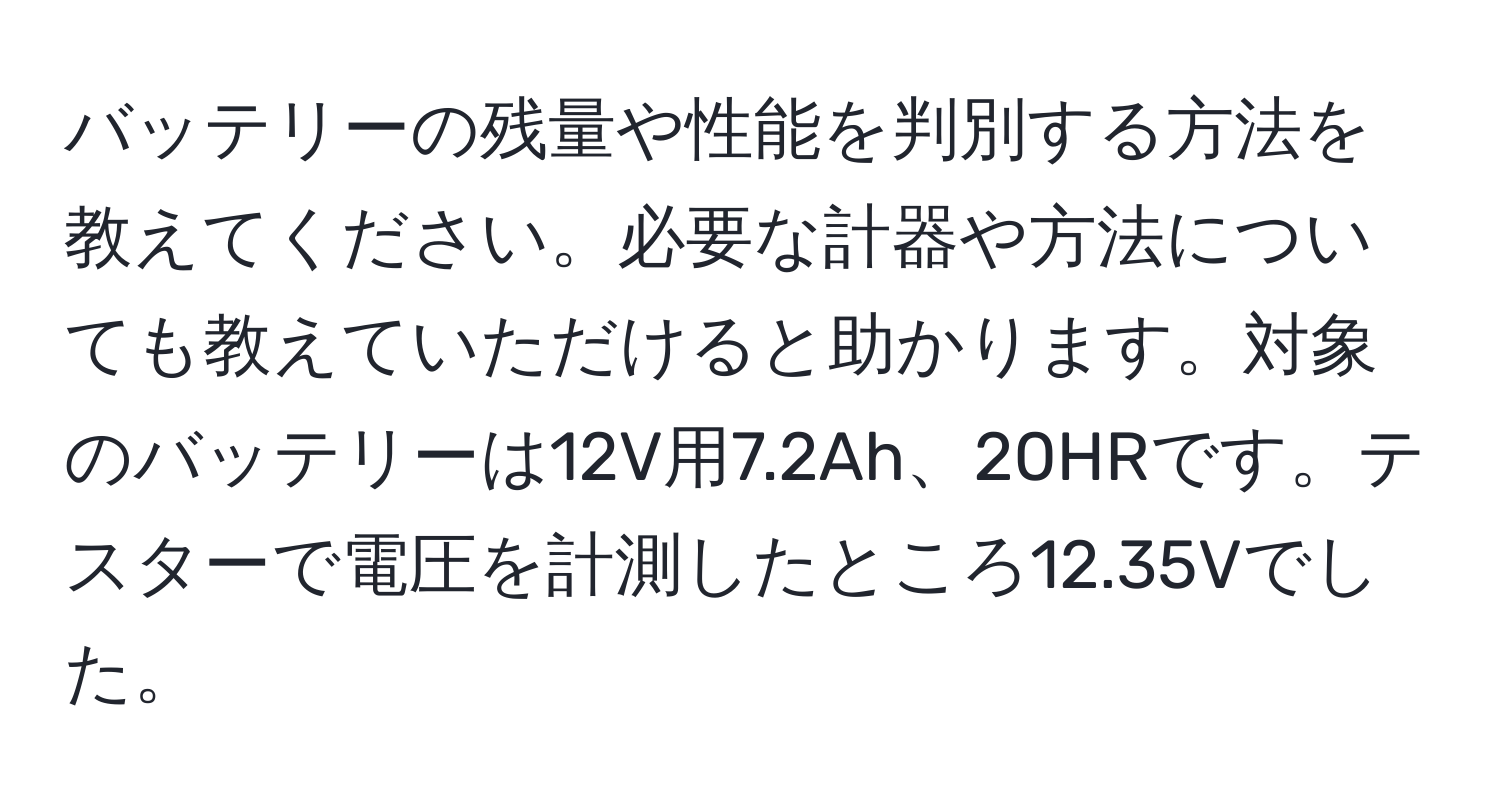 バッテリーの残量や性能を判別する方法を教えてください。必要な計器や方法についても教えていただけると助かります。対象のバッテリーは12V用7.2Ah、20HRです。テスターで電圧を計測したところ12.35Vでした。