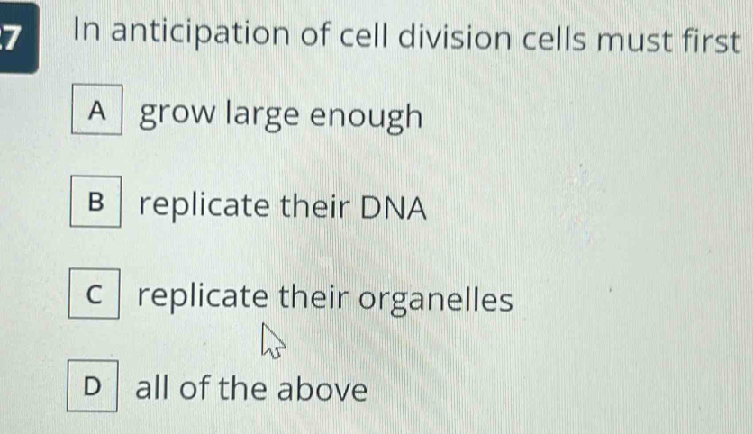 In anticipation of cell division cells must first
A grow large enough
B replicate their DNA
c replicate their organelles
D all of the above