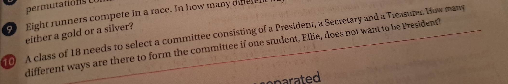 permutations c U I 
9) Eight runners compete in a race. In how many difer n 
either a gold or a silver? 
10 A class of 18 needs to select a committee consisting of a President, a Secretary and a Treasurer. How many 
different ways are there to form the committee if one student, Ellie, does not want to be President? 
cparated